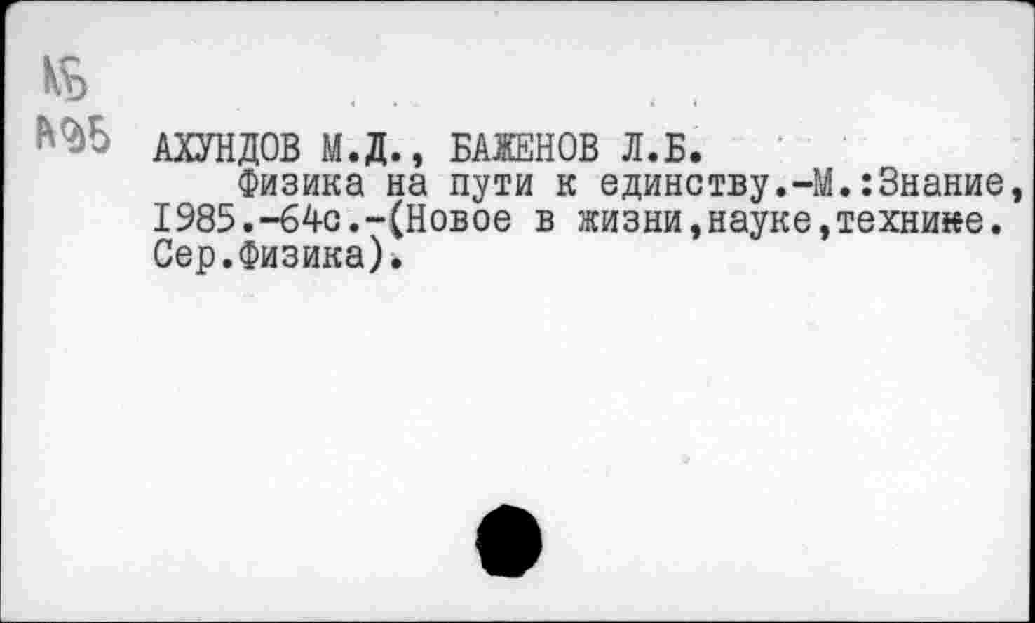 ﻿АХУНДОВ М.Д., БАЖЕНОВ Л.Б.
Физика на пути к единству.-М.:Знание I985.-64с.-(Новое в жизни,науке,технике. Сер.Физика).